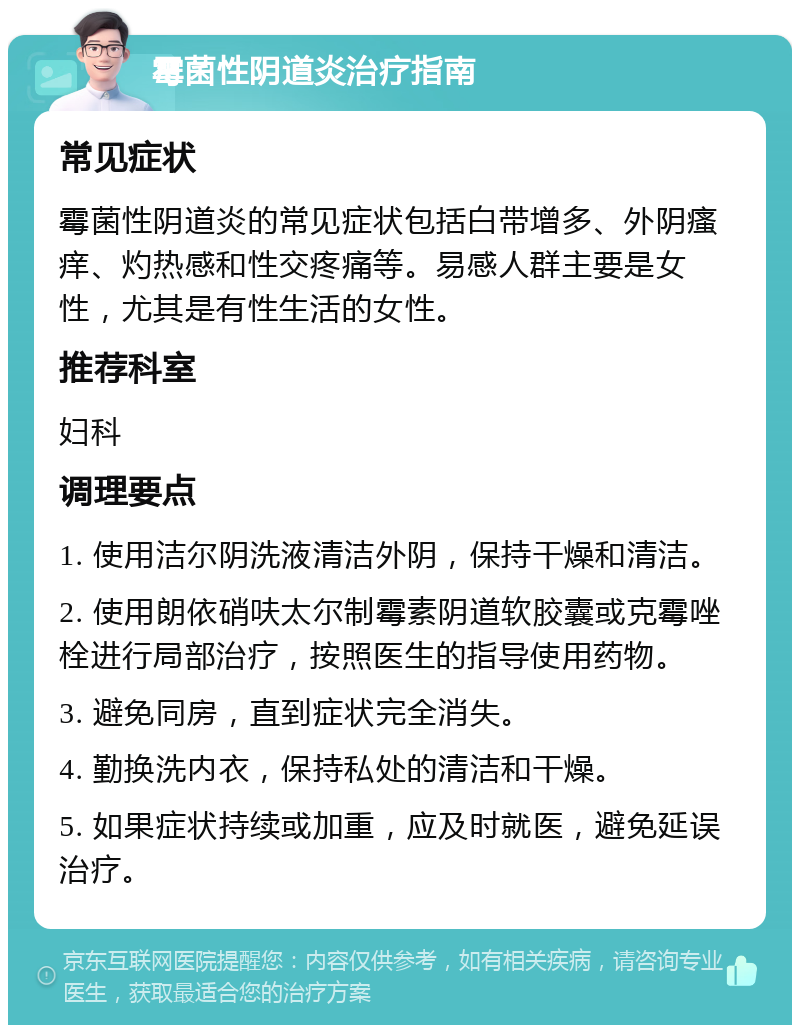 霉菌性阴道炎治疗指南 常见症状 霉菌性阴道炎的常见症状包括白带增多、外阴瘙痒、灼热感和性交疼痛等。易感人群主要是女性，尤其是有性生活的女性。 推荐科室 妇科 调理要点 1. 使用洁尔阴洗液清洁外阴，保持干燥和清洁。 2. 使用朗依硝呋太尔制霉素阴道软胶囊或克霉唑栓进行局部治疗，按照医生的指导使用药物。 3. 避免同房，直到症状完全消失。 4. 勤换洗内衣，保持私处的清洁和干燥。 5. 如果症状持续或加重，应及时就医，避免延误治疗。