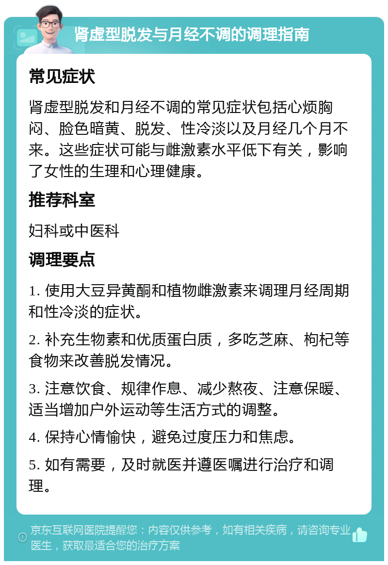 肾虚型脱发与月经不调的调理指南 常见症状 肾虚型脱发和月经不调的常见症状包括心烦胸闷、脸色暗黄、脱发、性冷淡以及月经几个月不来。这些症状可能与雌激素水平低下有关，影响了女性的生理和心理健康。 推荐科室 妇科或中医科 调理要点 1. 使用大豆异黄酮和植物雌激素来调理月经周期和性冷淡的症状。 2. 补充生物素和优质蛋白质，多吃芝麻、枸杞等食物来改善脱发情况。 3. 注意饮食、规律作息、减少熬夜、注意保暖、适当增加户外运动等生活方式的调整。 4. 保持心情愉快，避免过度压力和焦虑。 5. 如有需要，及时就医并遵医嘱进行治疗和调理。