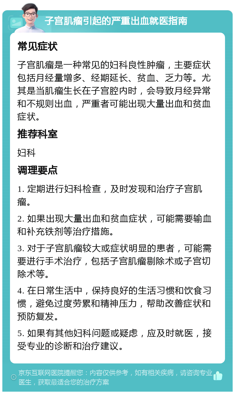 子宫肌瘤引起的严重出血就医指南 常见症状 子宫肌瘤是一种常见的妇科良性肿瘤，主要症状包括月经量增多、经期延长、贫血、乏力等。尤其是当肌瘤生长在子宫腔内时，会导致月经异常和不规则出血，严重者可能出现大量出血和贫血症状。 推荐科室 妇科 调理要点 1. 定期进行妇科检查，及时发现和治疗子宫肌瘤。 2. 如果出现大量出血和贫血症状，可能需要输血和补充铁剂等治疗措施。 3. 对于子宫肌瘤较大或症状明显的患者，可能需要进行手术治疗，包括子宫肌瘤剔除术或子宫切除术等。 4. 在日常生活中，保持良好的生活习惯和饮食习惯，避免过度劳累和精神压力，帮助改善症状和预防复发。 5. 如果有其他妇科问题或疑虑，应及时就医，接受专业的诊断和治疗建议。