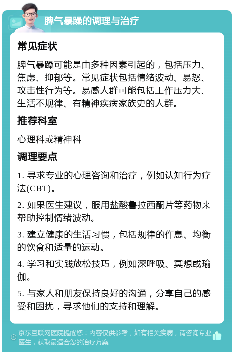 脾气暴躁的调理与治疗 常见症状 脾气暴躁可能是由多种因素引起的，包括压力、焦虑、抑郁等。常见症状包括情绪波动、易怒、攻击性行为等。易感人群可能包括工作压力大、生活不规律、有精神疾病家族史的人群。 推荐科室 心理科或精神科 调理要点 1. 寻求专业的心理咨询和治疗，例如认知行为疗法(CBT)。 2. 如果医生建议，服用盐酸鲁拉西酮片等药物来帮助控制情绪波动。 3. 建立健康的生活习惯，包括规律的作息、均衡的饮食和适量的运动。 4. 学习和实践放松技巧，例如深呼吸、冥想或瑜伽。 5. 与家人和朋友保持良好的沟通，分享自己的感受和困扰，寻求他们的支持和理解。