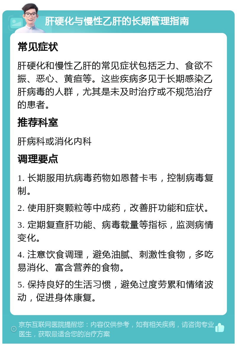 肝硬化与慢性乙肝的长期管理指南 常见症状 肝硬化和慢性乙肝的常见症状包括乏力、食欲不振、恶心、黄疸等。这些疾病多见于长期感染乙肝病毒的人群，尤其是未及时治疗或不规范治疗的患者。 推荐科室 肝病科或消化内科 调理要点 1. 长期服用抗病毒药物如恩替卡韦，控制病毒复制。 2. 使用肝爽颗粒等中成药，改善肝功能和症状。 3. 定期复查肝功能、病毒载量等指标，监测病情变化。 4. 注意饮食调理，避免油腻、刺激性食物，多吃易消化、富含营养的食物。 5. 保持良好的生活习惯，避免过度劳累和情绪波动，促进身体康复。