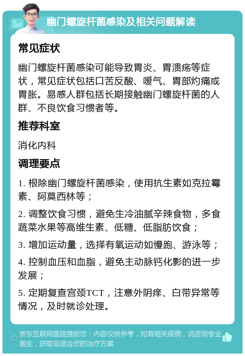 幽门螺旋杆菌感染及相关问题解读 常见症状 幽门螺旋杆菌感染可能导致胃炎、胃溃疡等症状，常见症状包括口苦反酸、嗳气、胃部灼痛或胃胀。易感人群包括长期接触幽门螺旋杆菌的人群、不良饮食习惯者等。 推荐科室 消化内科 调理要点 1. 根除幽门螺旋杆菌感染，使用抗生素如克拉霉素、阿莫西林等； 2. 调整饮食习惯，避免生冷油腻辛辣食物，多食蔬菜水果等高维生素、低糖、低脂肪饮食； 3. 增加运动量，选择有氧运动如慢跑、游泳等； 4. 控制血压和血脂，避免主动脉钙化影的进一步发展； 5. 定期复查宫颈TCT，注意外阴痒、白带异常等情况，及时就诊处理。