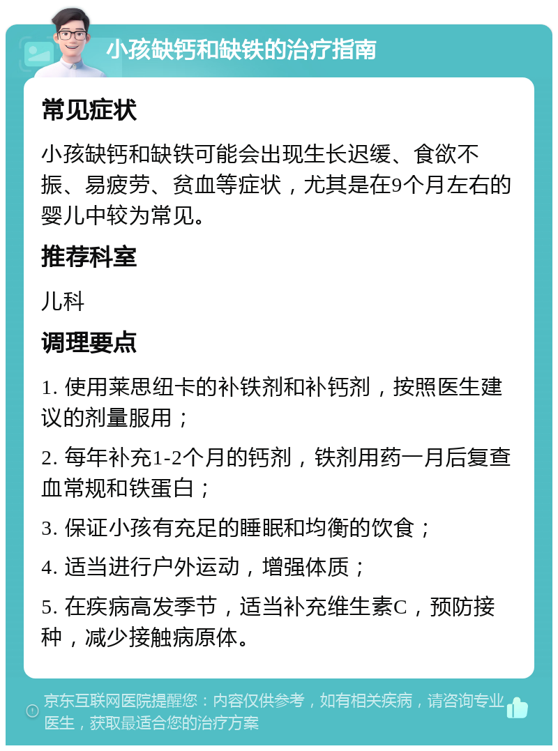 小孩缺钙和缺铁的治疗指南 常见症状 小孩缺钙和缺铁可能会出现生长迟缓、食欲不振、易疲劳、贫血等症状，尤其是在9个月左右的婴儿中较为常见。 推荐科室 儿科 调理要点 1. 使用莱思纽卡的补铁剂和补钙剂，按照医生建议的剂量服用； 2. 每年补充1-2个月的钙剂，铁剂用药一月后复查血常规和铁蛋白； 3. 保证小孩有充足的睡眠和均衡的饮食； 4. 适当进行户外运动，增强体质； 5. 在疾病高发季节，适当补充维生素C，预防接种，减少接触病原体。