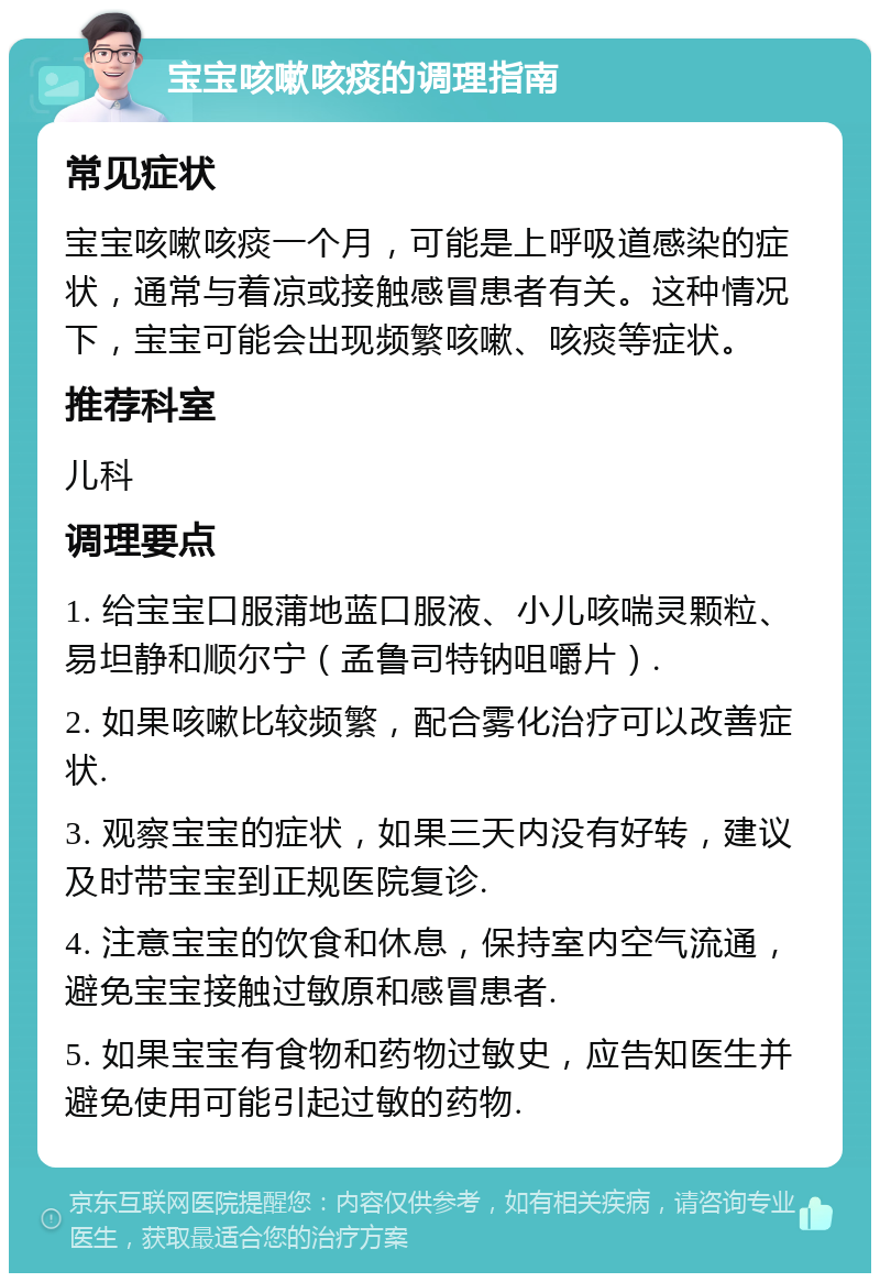 宝宝咳嗽咳痰的调理指南 常见症状 宝宝咳嗽咳痰一个月，可能是上呼吸道感染的症状，通常与着凉或接触感冒患者有关。这种情况下，宝宝可能会出现频繁咳嗽、咳痰等症状。 推荐科室 儿科 调理要点 1. 给宝宝口服蒲地蓝口服液、小儿咳喘灵颗粒、易坦静和顺尔宁（孟鲁司特钠咀嚼片）. 2. 如果咳嗽比较频繁，配合雾化治疗可以改善症状. 3. 观察宝宝的症状，如果三天内没有好转，建议及时带宝宝到正规医院复诊. 4. 注意宝宝的饮食和休息，保持室内空气流通，避免宝宝接触过敏原和感冒患者. 5. 如果宝宝有食物和药物过敏史，应告知医生并避免使用可能引起过敏的药物.