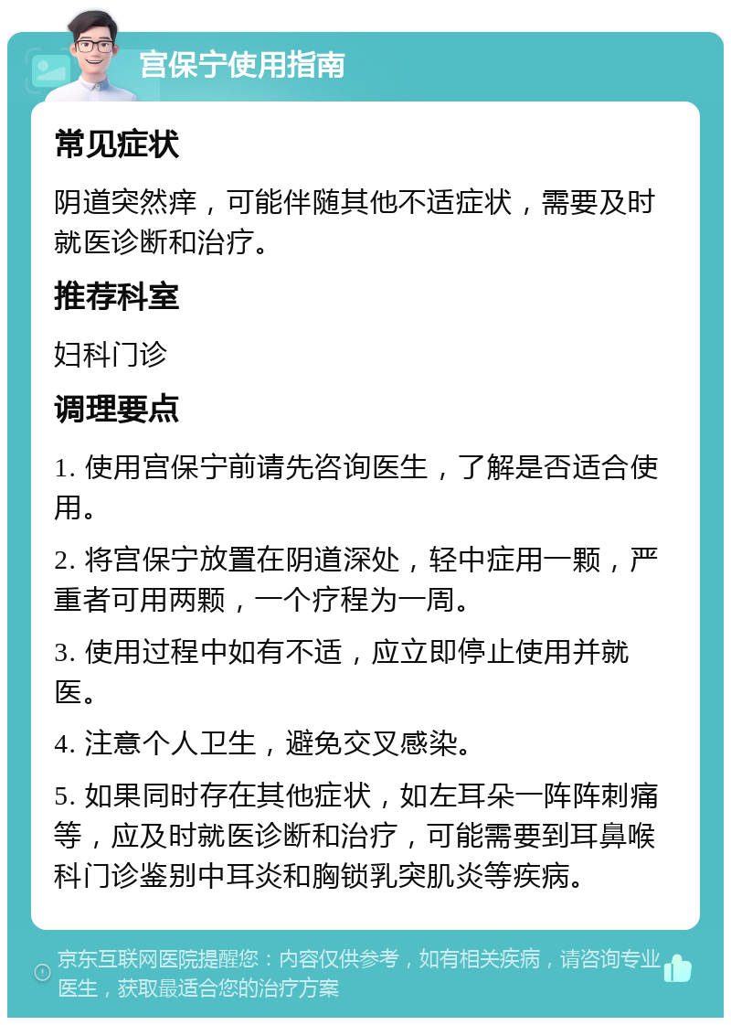 宫保宁使用指南 常见症状 阴道突然痒，可能伴随其他不适症状，需要及时就医诊断和治疗。 推荐科室 妇科门诊 调理要点 1. 使用宫保宁前请先咨询医生，了解是否适合使用。 2. 将宫保宁放置在阴道深处，轻中症用一颗，严重者可用两颗，一个疗程为一周。 3. 使用过程中如有不适，应立即停止使用并就医。 4. 注意个人卫生，避免交叉感染。 5. 如果同时存在其他症状，如左耳朵一阵阵刺痛等，应及时就医诊断和治疗，可能需要到耳鼻喉科门诊鉴别中耳炎和胸锁乳突肌炎等疾病。