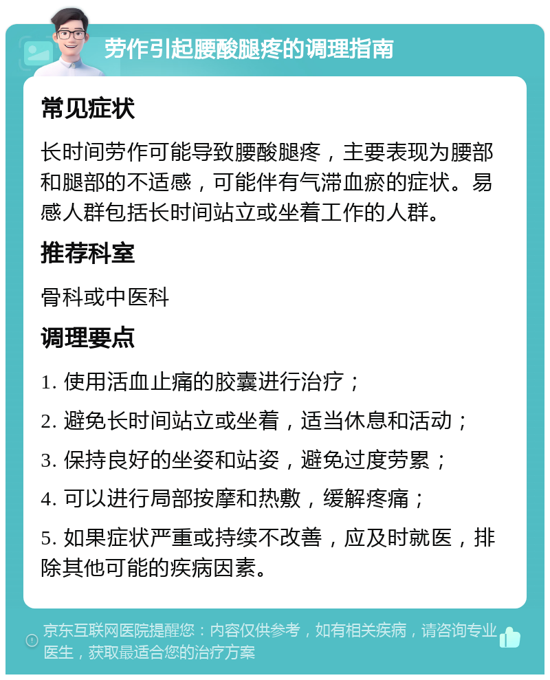 劳作引起腰酸腿疼的调理指南 常见症状 长时间劳作可能导致腰酸腿疼，主要表现为腰部和腿部的不适感，可能伴有气滞血瘀的症状。易感人群包括长时间站立或坐着工作的人群。 推荐科室 骨科或中医科 调理要点 1. 使用活血止痛的胶囊进行治疗； 2. 避免长时间站立或坐着，适当休息和活动； 3. 保持良好的坐姿和站姿，避免过度劳累； 4. 可以进行局部按摩和热敷，缓解疼痛； 5. 如果症状严重或持续不改善，应及时就医，排除其他可能的疾病因素。