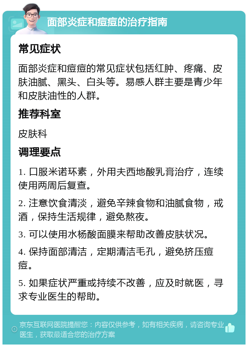 面部炎症和痘痘的治疗指南 常见症状 面部炎症和痘痘的常见症状包括红肿、疼痛、皮肤油腻、黑头、白头等。易感人群主要是青少年和皮肤油性的人群。 推荐科室 皮肤科 调理要点 1. 口服米诺环素，外用夫西地酸乳膏治疗，连续使用两周后复查。 2. 注意饮食清淡，避免辛辣食物和油腻食物，戒酒，保持生活规律，避免熬夜。 3. 可以使用水杨酸面膜来帮助改善皮肤状况。 4. 保持面部清洁，定期清洁毛孔，避免挤压痘痘。 5. 如果症状严重或持续不改善，应及时就医，寻求专业医生的帮助。