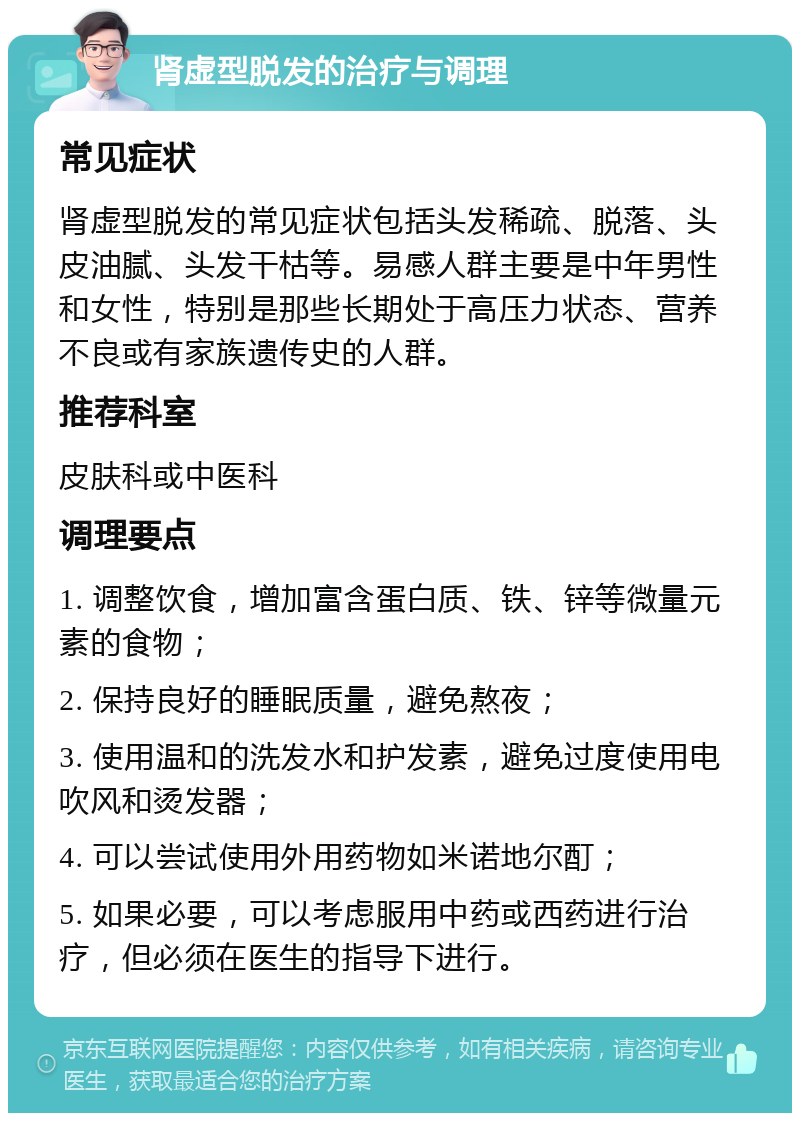 肾虚型脱发的治疗与调理 常见症状 肾虚型脱发的常见症状包括头发稀疏、脱落、头皮油腻、头发干枯等。易感人群主要是中年男性和女性，特别是那些长期处于高压力状态、营养不良或有家族遗传史的人群。 推荐科室 皮肤科或中医科 调理要点 1. 调整饮食，增加富含蛋白质、铁、锌等微量元素的食物； 2. 保持良好的睡眠质量，避免熬夜； 3. 使用温和的洗发水和护发素，避免过度使用电吹风和烫发器； 4. 可以尝试使用外用药物如米诺地尔酊； 5. 如果必要，可以考虑服用中药或西药进行治疗，但必须在医生的指导下进行。