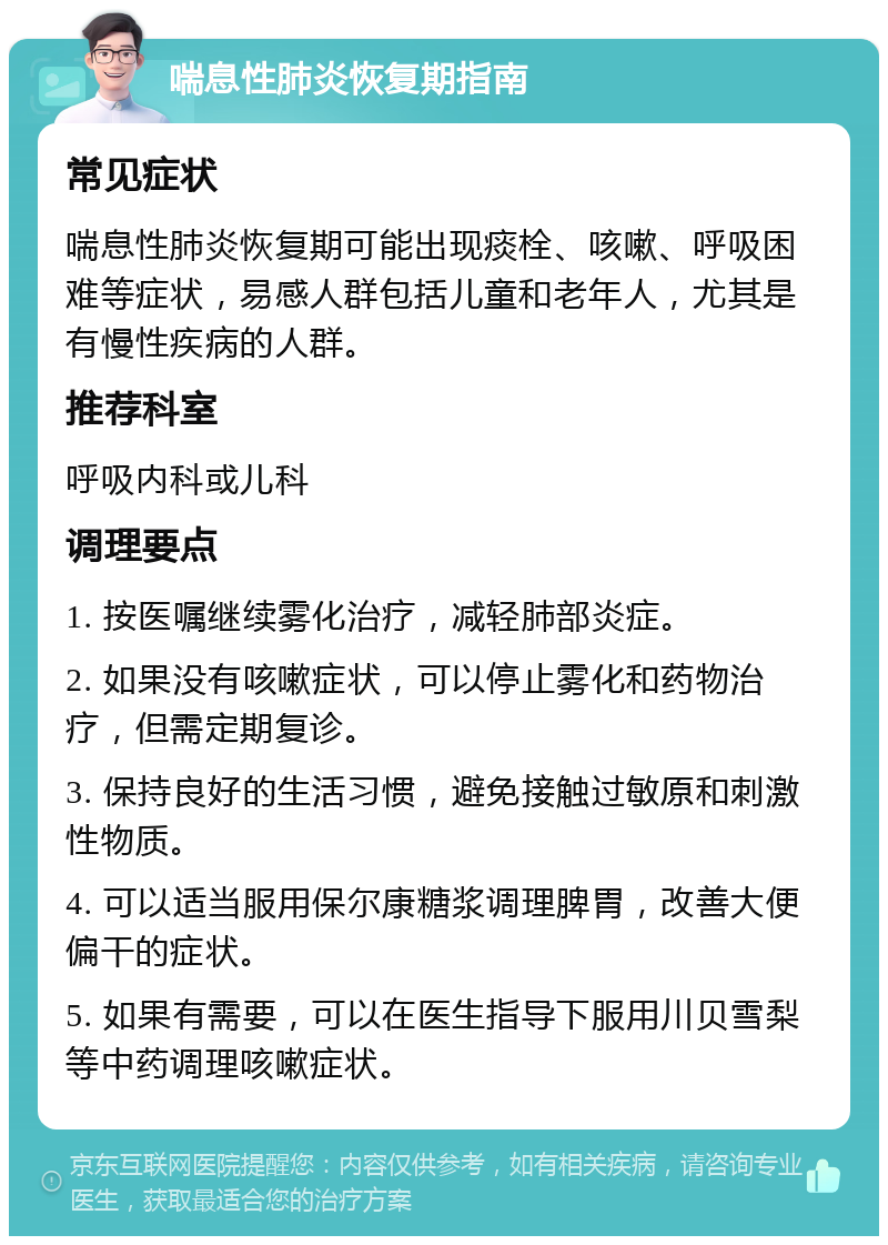 喘息性肺炎恢复期指南 常见症状 喘息性肺炎恢复期可能出现痰栓、咳嗽、呼吸困难等症状，易感人群包括儿童和老年人，尤其是有慢性疾病的人群。 推荐科室 呼吸内科或儿科 调理要点 1. 按医嘱继续雾化治疗，减轻肺部炎症。 2. 如果没有咳嗽症状，可以停止雾化和药物治疗，但需定期复诊。 3. 保持良好的生活习惯，避免接触过敏原和刺激性物质。 4. 可以适当服用保尔康糖浆调理脾胃，改善大便偏干的症状。 5. 如果有需要，可以在医生指导下服用川贝雪梨等中药调理咳嗽症状。