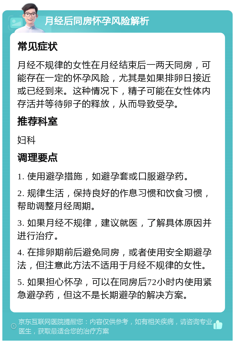 月经后同房怀孕风险解析 常见症状 月经不规律的女性在月经结束后一两天同房，可能存在一定的怀孕风险，尤其是如果排卵日接近或已经到来。这种情况下，精子可能在女性体内存活并等待卵子的释放，从而导致受孕。 推荐科室 妇科 调理要点 1. 使用避孕措施，如避孕套或口服避孕药。 2. 规律生活，保持良好的作息习惯和饮食习惯，帮助调整月经周期。 3. 如果月经不规律，建议就医，了解具体原因并进行治疗。 4. 在排卵期前后避免同房，或者使用安全期避孕法，但注意此方法不适用于月经不规律的女性。 5. 如果担心怀孕，可以在同房后72小时内使用紧急避孕药，但这不是长期避孕的解决方案。