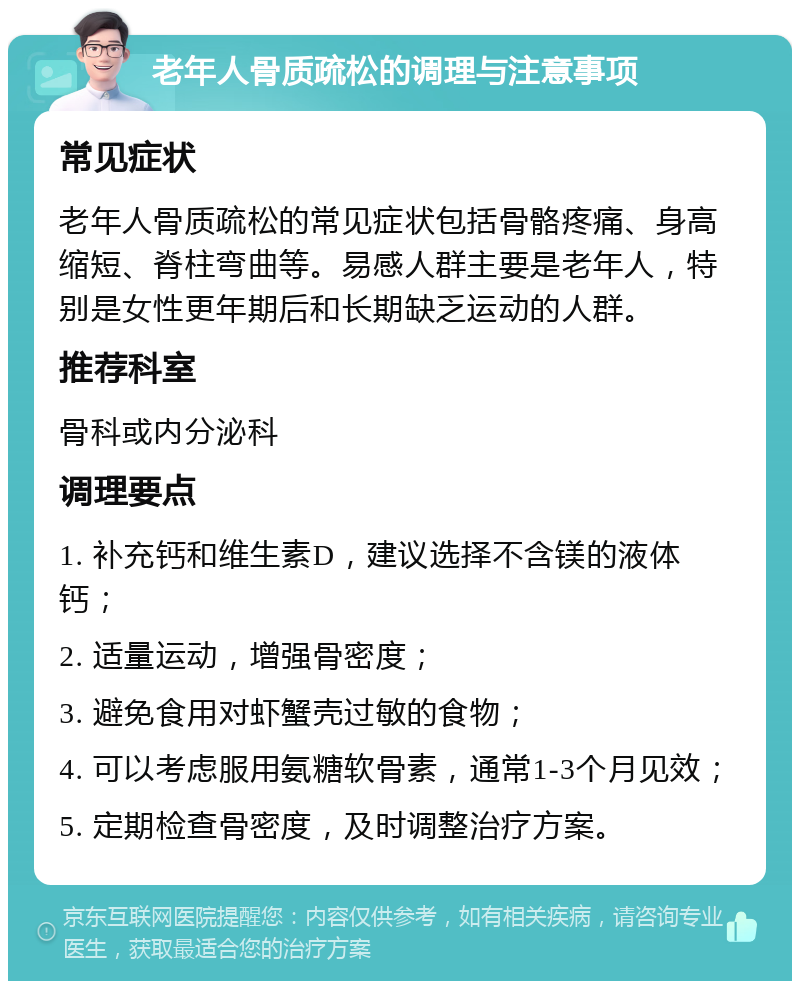 老年人骨质疏松的调理与注意事项 常见症状 老年人骨质疏松的常见症状包括骨骼疼痛、身高缩短、脊柱弯曲等。易感人群主要是老年人，特别是女性更年期后和长期缺乏运动的人群。 推荐科室 骨科或内分泌科 调理要点 1. 补充钙和维生素D，建议选择不含镁的液体钙； 2. 适量运动，增强骨密度； 3. 避免食用对虾蟹壳过敏的食物； 4. 可以考虑服用氨糖软骨素，通常1-3个月见效； 5. 定期检查骨密度，及时调整治疗方案。