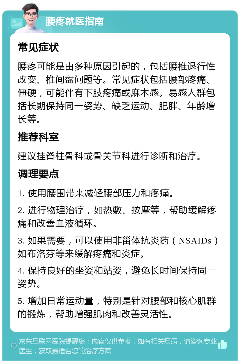 腰疼就医指南 常见症状 腰疼可能是由多种原因引起的，包括腰椎退行性改变、椎间盘问题等。常见症状包括腰部疼痛、僵硬，可能伴有下肢疼痛或麻木感。易感人群包括长期保持同一姿势、缺乏运动、肥胖、年龄增长等。 推荐科室 建议挂脊柱骨科或骨关节科进行诊断和治疗。 调理要点 1. 使用腰围带来减轻腰部压力和疼痛。 2. 进行物理治疗，如热敷、按摩等，帮助缓解疼痛和改善血液循环。 3. 如果需要，可以使用非甾体抗炎药（NSAIDs）如布洛芬等来缓解疼痛和炎症。 4. 保持良好的坐姿和站姿，避免长时间保持同一姿势。 5. 增加日常运动量，特别是针对腰部和核心肌群的锻炼，帮助增强肌肉和改善灵活性。