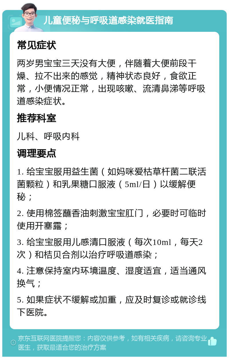 儿童便秘与呼吸道感染就医指南 常见症状 两岁男宝宝三天没有大便，伴随着大便前段干燥、拉不出来的感觉，精神状态良好，食欲正常，小便情况正常，出现咳嗽、流清鼻涕等呼吸道感染症状。 推荐科室 儿科、呼吸内科 调理要点 1. 给宝宝服用益生菌（如妈咪爱枯草杆菌二联活菌颗粒）和乳果糖口服液（5ml/日）以缓解便秘； 2. 使用棉签蘸香油刺激宝宝肛门，必要时可临时使用开塞露； 3. 给宝宝服用儿感清口服液（每次10ml，每天2次）和桔贝合剂以治疗呼吸道感染； 4. 注意保持室内环境温度、湿度适宜，适当通风换气； 5. 如果症状不缓解或加重，应及时复诊或就诊线下医院。