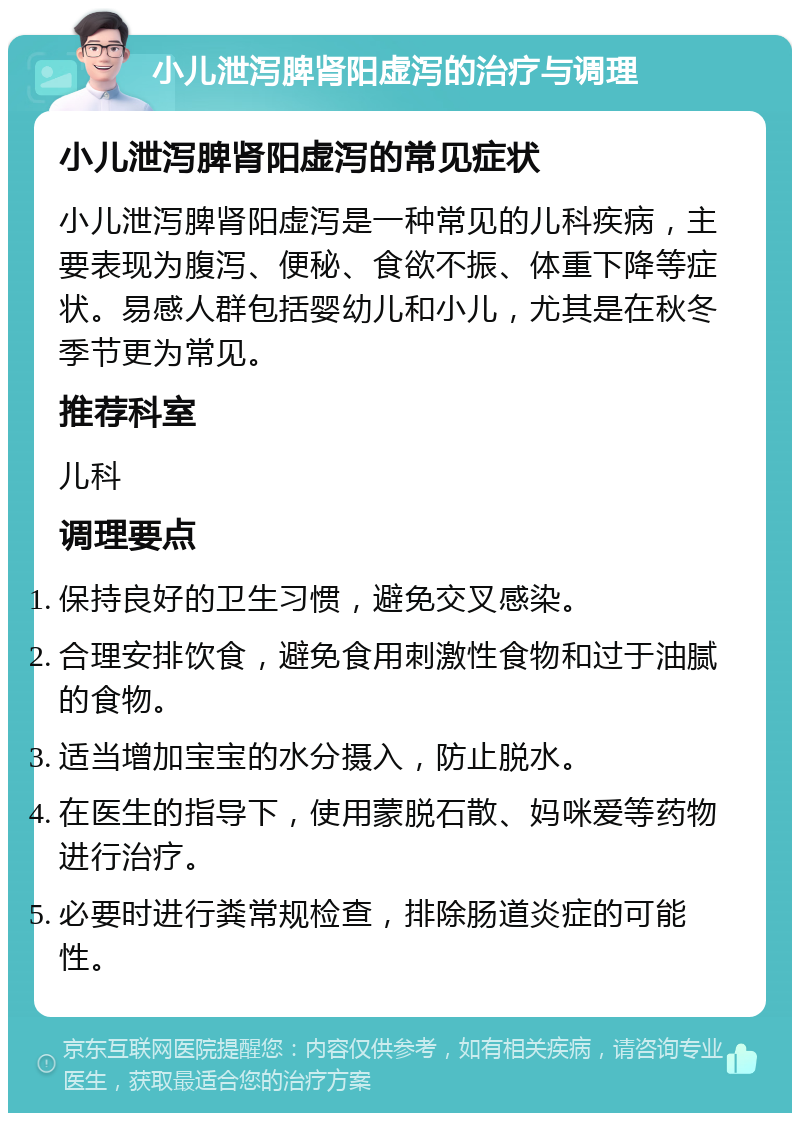 小儿泄泻脾肾阳虚泻的治疗与调理 小儿泄泻脾肾阳虚泻的常见症状 小儿泄泻脾肾阳虚泻是一种常见的儿科疾病，主要表现为腹泻、便秘、食欲不振、体重下降等症状。易感人群包括婴幼儿和小儿，尤其是在秋冬季节更为常见。 推荐科室 儿科 调理要点 保持良好的卫生习惯，避免交叉感染。 合理安排饮食，避免食用刺激性食物和过于油腻的食物。 适当增加宝宝的水分摄入，防止脱水。 在医生的指导下，使用蒙脱石散、妈咪爱等药物进行治疗。 必要时进行粪常规检查，排除肠道炎症的可能性。