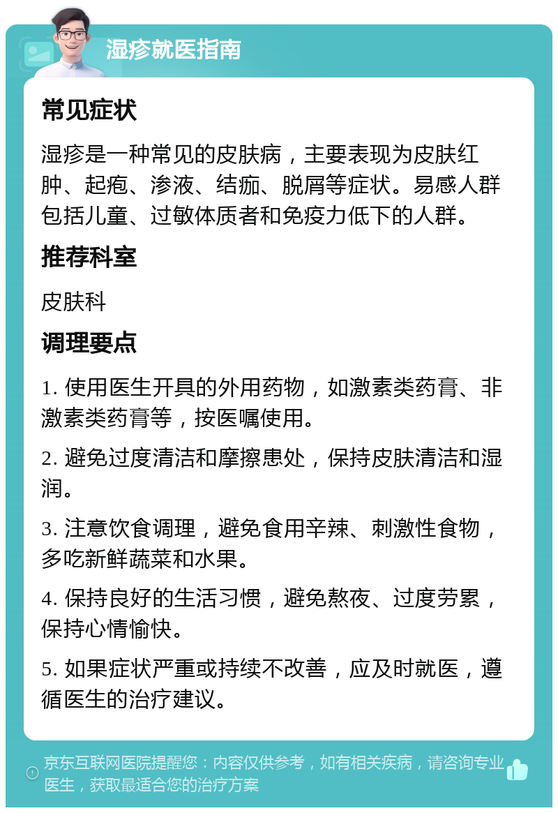 湿疹就医指南 常见症状 湿疹是一种常见的皮肤病，主要表现为皮肤红肿、起疱、渗液、结痂、脱屑等症状。易感人群包括儿童、过敏体质者和免疫力低下的人群。 推荐科室 皮肤科 调理要点 1. 使用医生开具的外用药物，如激素类药膏、非激素类药膏等，按医嘱使用。 2. 避免过度清洁和摩擦患处，保持皮肤清洁和湿润。 3. 注意饮食调理，避免食用辛辣、刺激性食物，多吃新鲜蔬菜和水果。 4. 保持良好的生活习惯，避免熬夜、过度劳累，保持心情愉快。 5. 如果症状严重或持续不改善，应及时就医，遵循医生的治疗建议。