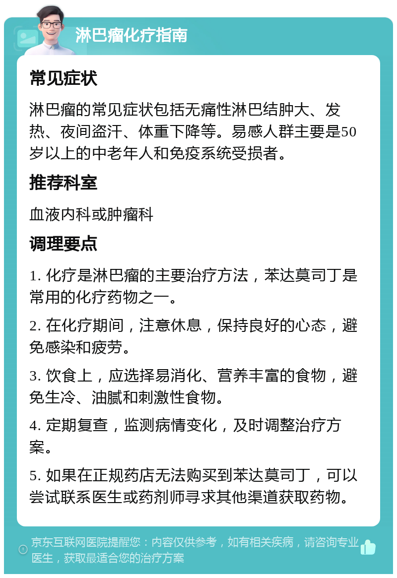 淋巴瘤化疗指南 常见症状 淋巴瘤的常见症状包括无痛性淋巴结肿大、发热、夜间盗汗、体重下降等。易感人群主要是50岁以上的中老年人和免疫系统受损者。 推荐科室 血液内科或肿瘤科 调理要点 1. 化疗是淋巴瘤的主要治疗方法，苯达莫司丁是常用的化疗药物之一。 2. 在化疗期间，注意休息，保持良好的心态，避免感染和疲劳。 3. 饮食上，应选择易消化、营养丰富的食物，避免生冷、油腻和刺激性食物。 4. 定期复查，监测病情变化，及时调整治疗方案。 5. 如果在正规药店无法购买到苯达莫司丁，可以尝试联系医生或药剂师寻求其他渠道获取药物。