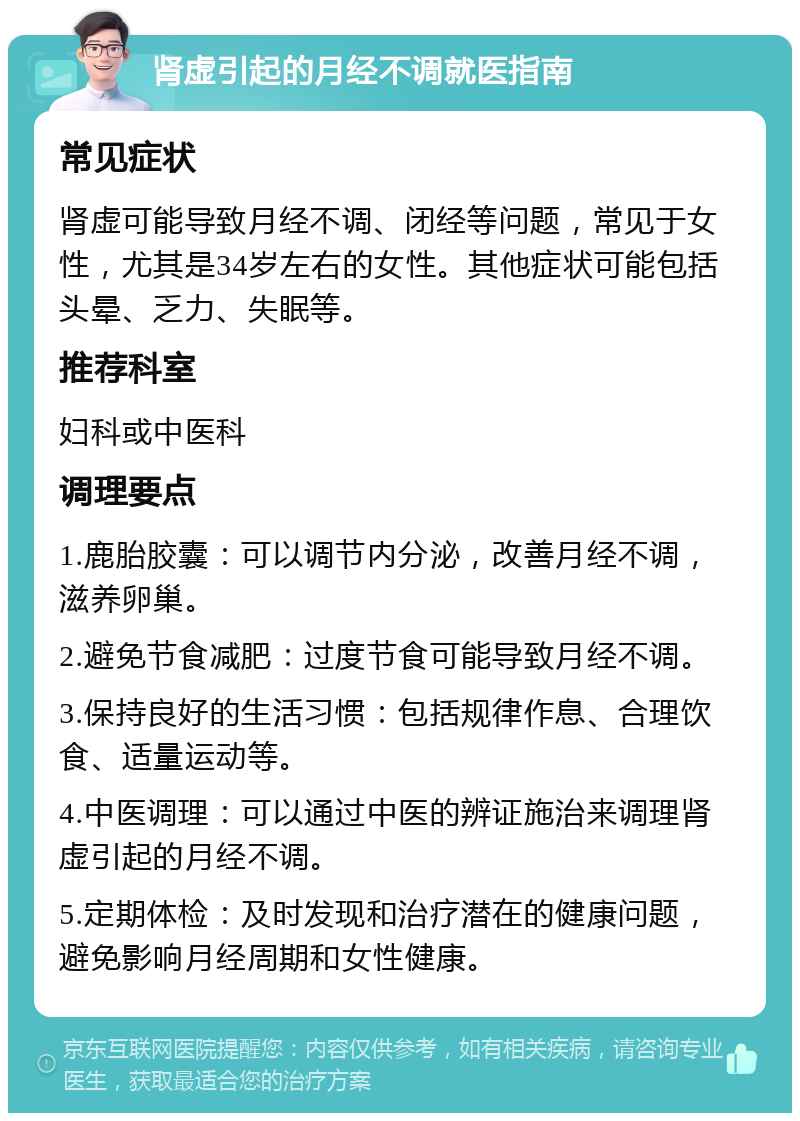 肾虚引起的月经不调就医指南 常见症状 肾虚可能导致月经不调、闭经等问题，常见于女性，尤其是34岁左右的女性。其他症状可能包括头晕、乏力、失眠等。 推荐科室 妇科或中医科 调理要点 1.鹿胎胶囊：可以调节内分泌，改善月经不调，滋养卵巢。 2.避免节食减肥：过度节食可能导致月经不调。 3.保持良好的生活习惯：包括规律作息、合理饮食、适量运动等。 4.中医调理：可以通过中医的辨证施治来调理肾虚引起的月经不调。 5.定期体检：及时发现和治疗潜在的健康问题，避免影响月经周期和女性健康。