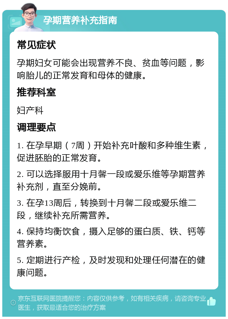 孕期营养补充指南 常见症状 孕期妇女可能会出现营养不良、贫血等问题，影响胎儿的正常发育和母体的健康。 推荐科室 妇产科 调理要点 1. 在孕早期（7周）开始补充叶酸和多种维生素，促进胚胎的正常发育。 2. 可以选择服用十月馨一段或爱乐维等孕期营养补充剂，直至分娩前。 3. 在孕13周后，转换到十月馨二段或爱乐维二段，继续补充所需营养。 4. 保持均衡饮食，摄入足够的蛋白质、铁、钙等营养素。 5. 定期进行产检，及时发现和处理任何潜在的健康问题。