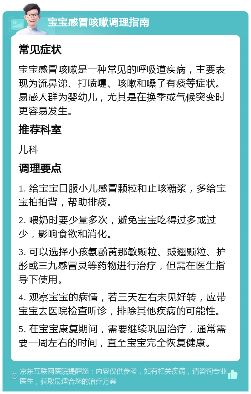 宝宝感冒咳嗽调理指南 常见症状 宝宝感冒咳嗽是一种常见的呼吸道疾病，主要表现为流鼻涕、打喷嚏、咳嗽和嗓子有痰等症状。易感人群为婴幼儿，尤其是在换季或气候突变时更容易发生。 推荐科室 儿科 调理要点 1. 给宝宝口服小儿感冒颗粒和止咳糖浆，多给宝宝拍拍背，帮助排痰。 2. 喂奶时要少量多次，避免宝宝吃得过多或过少，影响食欲和消化。 3. 可以选择小孩氨酚黄那敏颗粒、豉翘颗粒、护彤或三九感冒灵等药物进行治疗，但需在医生指导下使用。 4. 观察宝宝的病情，若三天左右未见好转，应带宝宝去医院检查听诊，排除其他疾病的可能性。 5. 在宝宝康复期间，需要继续巩固治疗，通常需要一周左右的时间，直至宝宝完全恢复健康。