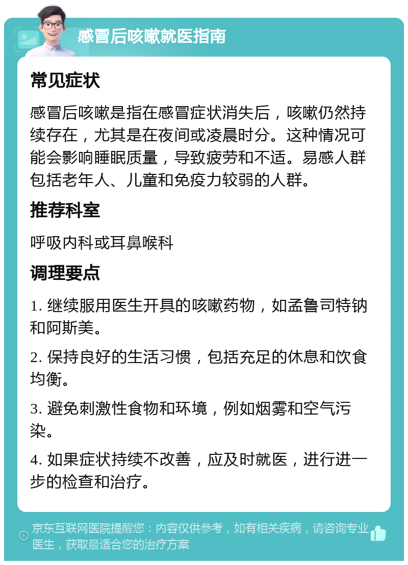 感冒后咳嗽就医指南 常见症状 感冒后咳嗽是指在感冒症状消失后，咳嗽仍然持续存在，尤其是在夜间或凌晨时分。这种情况可能会影响睡眠质量，导致疲劳和不适。易感人群包括老年人、儿童和免疫力较弱的人群。 推荐科室 呼吸内科或耳鼻喉科 调理要点 1. 继续服用医生开具的咳嗽药物，如孟鲁司特钠和阿斯美。 2. 保持良好的生活习惯，包括充足的休息和饮食均衡。 3. 避免刺激性食物和环境，例如烟雾和空气污染。 4. 如果症状持续不改善，应及时就医，进行进一步的检查和治疗。