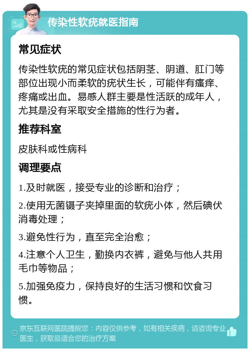 传染性软疣就医指南 常见症状 传染性软疣的常见症状包括阴茎、阴道、肛门等部位出现小而柔软的疣状生长，可能伴有瘙痒、疼痛或出血。易感人群主要是性活跃的成年人，尤其是没有采取安全措施的性行为者。 推荐科室 皮肤科或性病科 调理要点 1.及时就医，接受专业的诊断和治疗； 2.使用无菌镊子夹掉里面的软疣小体，然后碘伏消毒处理； 3.避免性行为，直至完全治愈； 4.注意个人卫生，勤换内衣裤，避免与他人共用毛巾等物品； 5.加强免疫力，保持良好的生活习惯和饮食习惯。