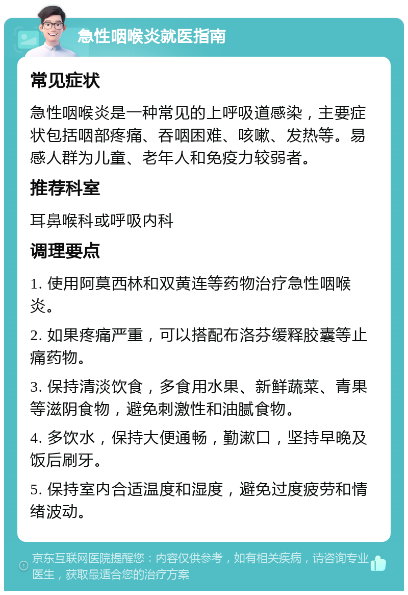 急性咽喉炎就医指南 常见症状 急性咽喉炎是一种常见的上呼吸道感染，主要症状包括咽部疼痛、吞咽困难、咳嗽、发热等。易感人群为儿童、老年人和免疫力较弱者。 推荐科室 耳鼻喉科或呼吸内科 调理要点 1. 使用阿莫西林和双黄连等药物治疗急性咽喉炎。 2. 如果疼痛严重，可以搭配布洛芬缓释胶囊等止痛药物。 3. 保持清淡饮食，多食用水果、新鲜蔬菜、青果等滋阴食物，避免刺激性和油腻食物。 4. 多饮水，保持大便通畅，勤漱口，坚持早晚及饭后刷牙。 5. 保持室内合适温度和湿度，避免过度疲劳和情绪波动。