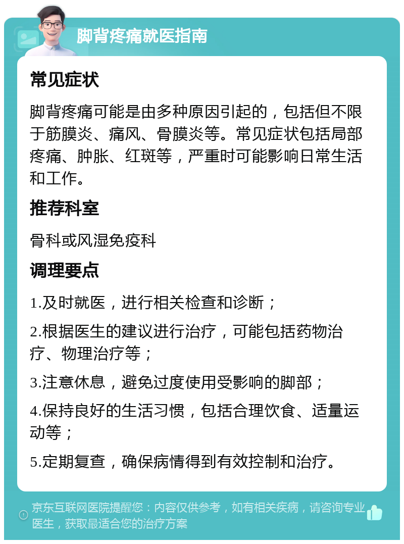 脚背疼痛就医指南 常见症状 脚背疼痛可能是由多种原因引起的，包括但不限于筋膜炎、痛风、骨膜炎等。常见症状包括局部疼痛、肿胀、红斑等，严重时可能影响日常生活和工作。 推荐科室 骨科或风湿免疫科 调理要点 1.及时就医，进行相关检查和诊断； 2.根据医生的建议进行治疗，可能包括药物治疗、物理治疗等； 3.注意休息，避免过度使用受影响的脚部； 4.保持良好的生活习惯，包括合理饮食、适量运动等； 5.定期复查，确保病情得到有效控制和治疗。