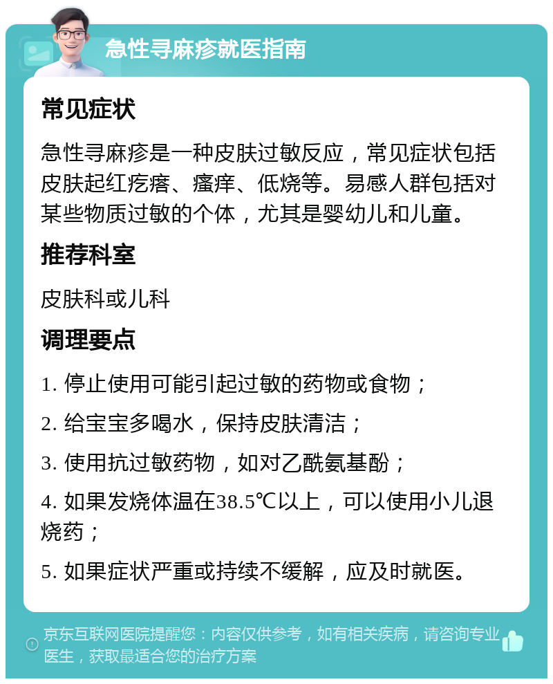 急性寻麻疹就医指南 常见症状 急性寻麻疹是一种皮肤过敏反应，常见症状包括皮肤起红疙瘩、瘙痒、低烧等。易感人群包括对某些物质过敏的个体，尤其是婴幼儿和儿童。 推荐科室 皮肤科或儿科 调理要点 1. 停止使用可能引起过敏的药物或食物； 2. 给宝宝多喝水，保持皮肤清洁； 3. 使用抗过敏药物，如对乙酰氨基酚； 4. 如果发烧体温在38.5℃以上，可以使用小儿退烧药； 5. 如果症状严重或持续不缓解，应及时就医。