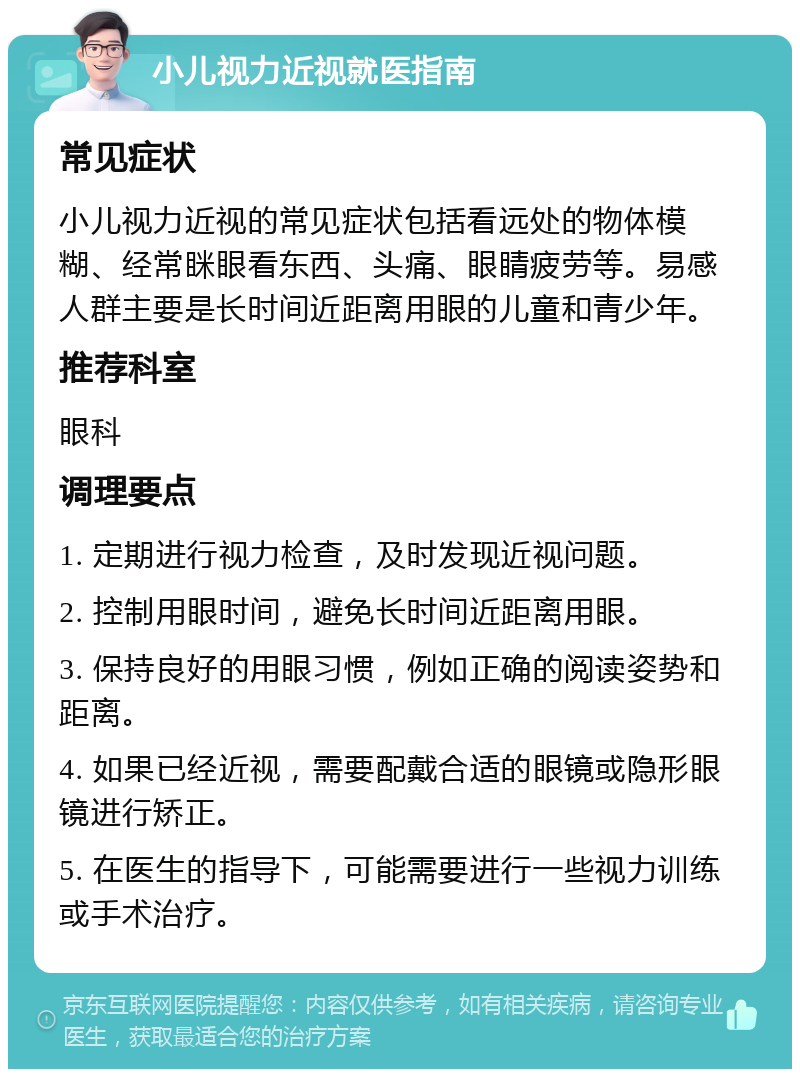 小儿视力近视就医指南 常见症状 小儿视力近视的常见症状包括看远处的物体模糊、经常眯眼看东西、头痛、眼睛疲劳等。易感人群主要是长时间近距离用眼的儿童和青少年。 推荐科室 眼科 调理要点 1. 定期进行视力检查，及时发现近视问题。 2. 控制用眼时间，避免长时间近距离用眼。 3. 保持良好的用眼习惯，例如正确的阅读姿势和距离。 4. 如果已经近视，需要配戴合适的眼镜或隐形眼镜进行矫正。 5. 在医生的指导下，可能需要进行一些视力训练或手术治疗。