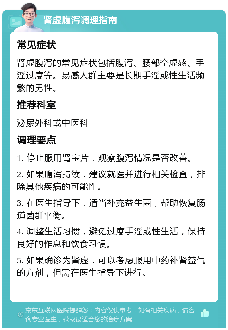 肾虚腹泻调理指南 常见症状 肾虚腹泻的常见症状包括腹泻、腰部空虚感、手淫过度等。易感人群主要是长期手淫或性生活频繁的男性。 推荐科室 泌尿外科或中医科 调理要点 1. 停止服用肾宝片，观察腹泻情况是否改善。 2. 如果腹泻持续，建议就医并进行相关检查，排除其他疾病的可能性。 3. 在医生指导下，适当补充益生菌，帮助恢复肠道菌群平衡。 4. 调整生活习惯，避免过度手淫或性生活，保持良好的作息和饮食习惯。 5. 如果确诊为肾虚，可以考虑服用中药补肾益气的方剂，但需在医生指导下进行。