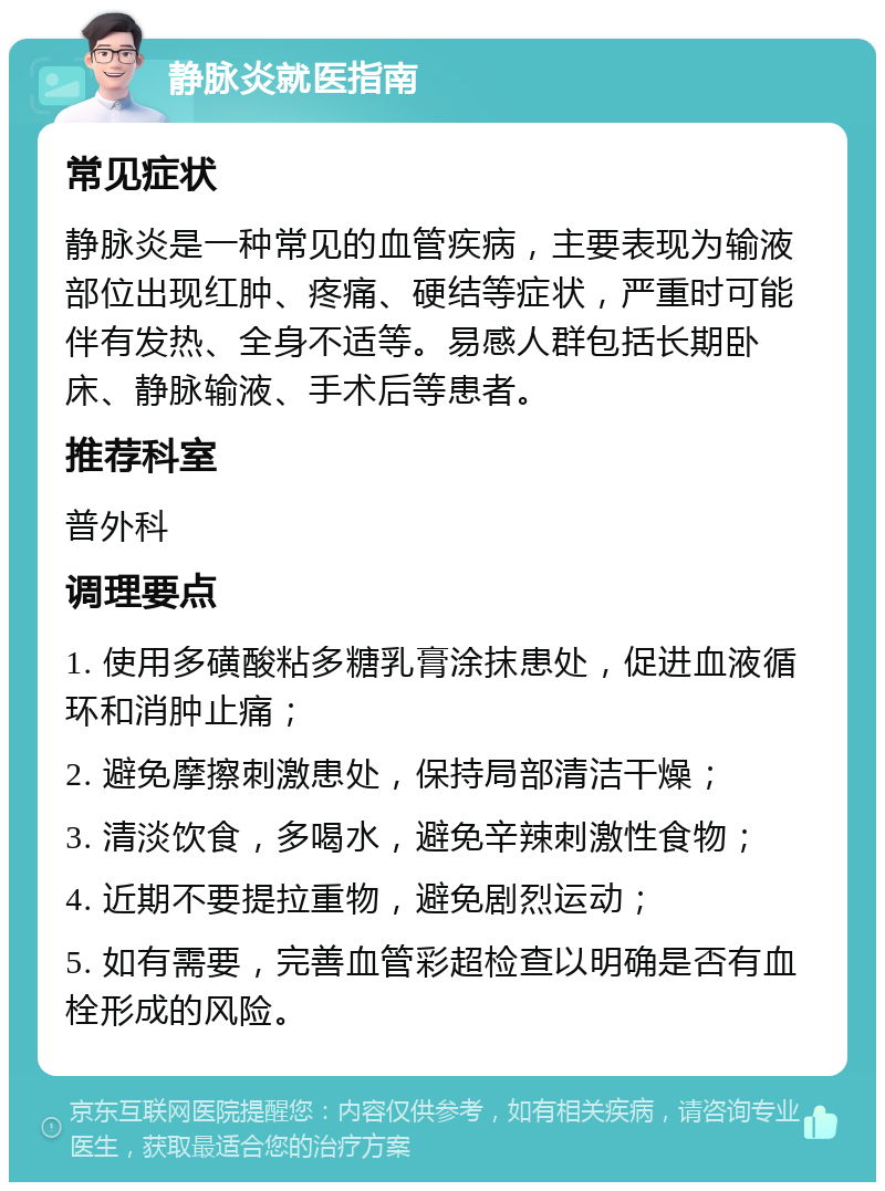 静脉炎就医指南 常见症状 静脉炎是一种常见的血管疾病，主要表现为输液部位出现红肿、疼痛、硬结等症状，严重时可能伴有发热、全身不适等。易感人群包括长期卧床、静脉输液、手术后等患者。 推荐科室 普外科 调理要点 1. 使用多磺酸粘多糖乳膏涂抹患处，促进血液循环和消肿止痛； 2. 避免摩擦刺激患处，保持局部清洁干燥； 3. 清淡饮食，多喝水，避免辛辣刺激性食物； 4. 近期不要提拉重物，避免剧烈运动； 5. 如有需要，完善血管彩超检查以明确是否有血栓形成的风险。