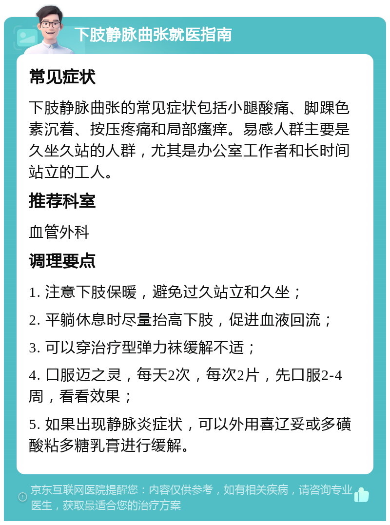 下肢静脉曲张就医指南 常见症状 下肢静脉曲张的常见症状包括小腿酸痛、脚踝色素沉着、按压疼痛和局部瘙痒。易感人群主要是久坐久站的人群，尤其是办公室工作者和长时间站立的工人。 推荐科室 血管外科 调理要点 1. 注意下肢保暖，避免过久站立和久坐； 2. 平躺休息时尽量抬高下肢，促进血液回流； 3. 可以穿治疗型弹力袜缓解不适； 4. 口服迈之灵，每天2次，每次2片，先口服2-4周，看看效果； 5. 如果出现静脉炎症状，可以外用喜辽妥或多磺酸粘多糖乳膏进行缓解。