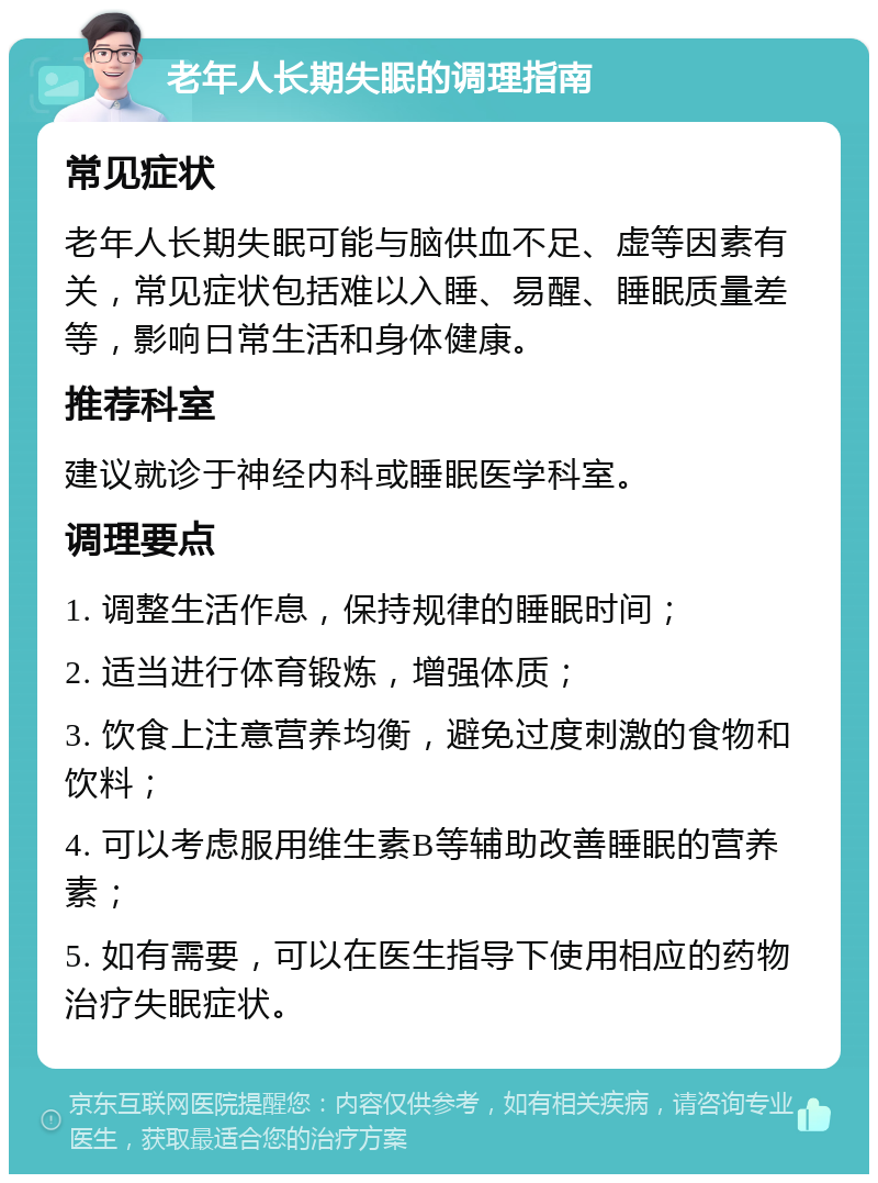 老年人长期失眠的调理指南 常见症状 老年人长期失眠可能与脑供血不足、虚等因素有关，常见症状包括难以入睡、易醒、睡眠质量差等，影响日常生活和身体健康。 推荐科室 建议就诊于神经内科或睡眠医学科室。 调理要点 1. 调整生活作息，保持规律的睡眠时间； 2. 适当进行体育锻炼，增强体质； 3. 饮食上注意营养均衡，避免过度刺激的食物和饮料； 4. 可以考虑服用维生素B等辅助改善睡眠的营养素； 5. 如有需要，可以在医生指导下使用相应的药物治疗失眠症状。