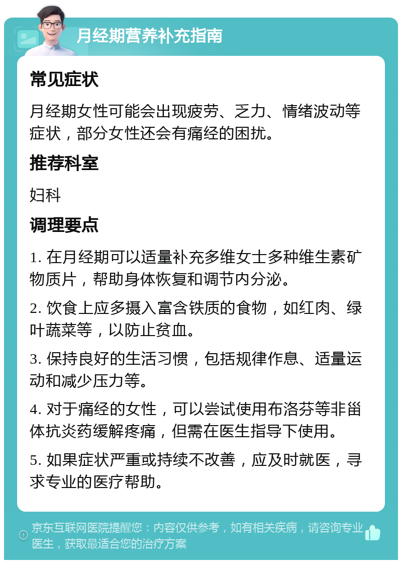 月经期营养补充指南 常见症状 月经期女性可能会出现疲劳、乏力、情绪波动等症状，部分女性还会有痛经的困扰。 推荐科室 妇科 调理要点 1. 在月经期可以适量补充多维女士多种维生素矿物质片，帮助身体恢复和调节内分泌。 2. 饮食上应多摄入富含铁质的食物，如红肉、绿叶蔬菜等，以防止贫血。 3. 保持良好的生活习惯，包括规律作息、适量运动和减少压力等。 4. 对于痛经的女性，可以尝试使用布洛芬等非甾体抗炎药缓解疼痛，但需在医生指导下使用。 5. 如果症状严重或持续不改善，应及时就医，寻求专业的医疗帮助。