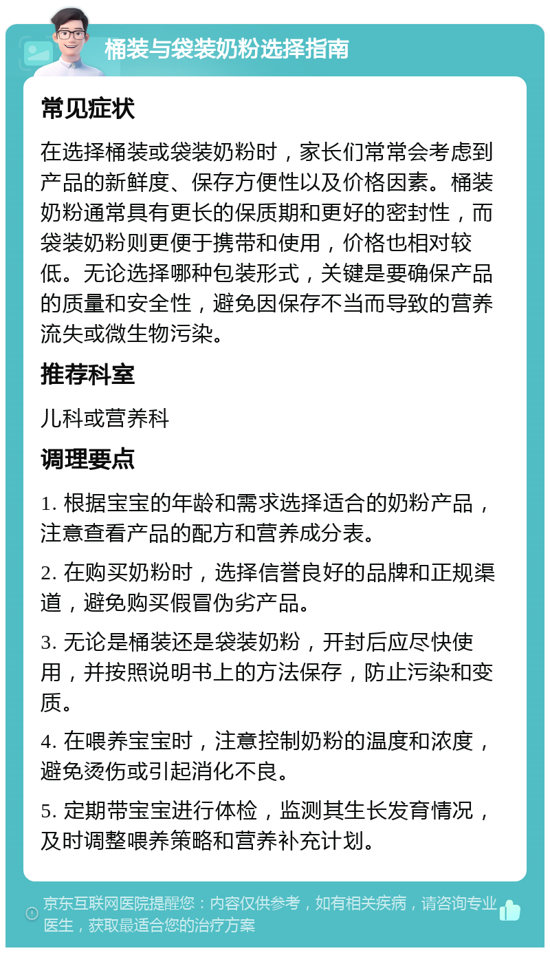 桶装与袋装奶粉选择指南 常见症状 在选择桶装或袋装奶粉时，家长们常常会考虑到产品的新鲜度、保存方便性以及价格因素。桶装奶粉通常具有更长的保质期和更好的密封性，而袋装奶粉则更便于携带和使用，价格也相对较低。无论选择哪种包装形式，关键是要确保产品的质量和安全性，避免因保存不当而导致的营养流失或微生物污染。 推荐科室 儿科或营养科 调理要点 1. 根据宝宝的年龄和需求选择适合的奶粉产品，注意查看产品的配方和营养成分表。 2. 在购买奶粉时，选择信誉良好的品牌和正规渠道，避免购买假冒伪劣产品。 3. 无论是桶装还是袋装奶粉，开封后应尽快使用，并按照说明书上的方法保存，防止污染和变质。 4. 在喂养宝宝时，注意控制奶粉的温度和浓度，避免烫伤或引起消化不良。 5. 定期带宝宝进行体检，监测其生长发育情况，及时调整喂养策略和营养补充计划。