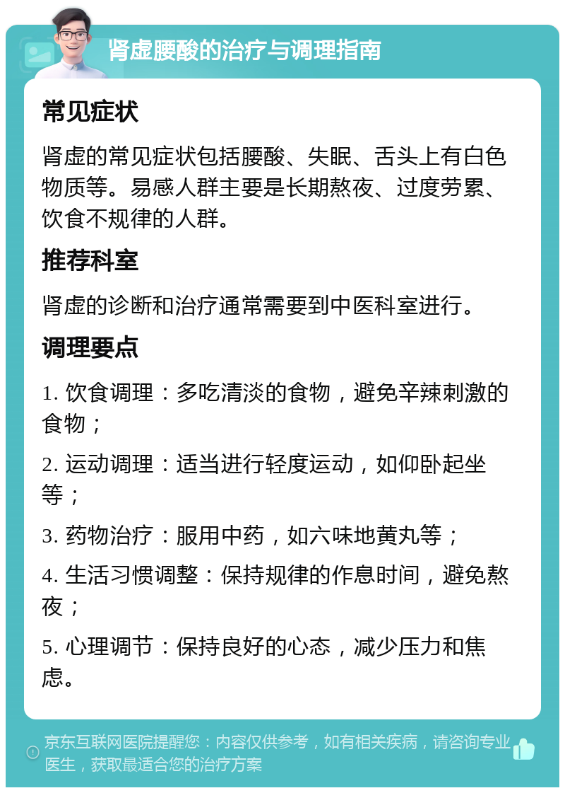 肾虚腰酸的治疗与调理指南 常见症状 肾虚的常见症状包括腰酸、失眠、舌头上有白色物质等。易感人群主要是长期熬夜、过度劳累、饮食不规律的人群。 推荐科室 肾虚的诊断和治疗通常需要到中医科室进行。 调理要点 1. 饮食调理：多吃清淡的食物，避免辛辣刺激的食物； 2. 运动调理：适当进行轻度运动，如仰卧起坐等； 3. 药物治疗：服用中药，如六味地黄丸等； 4. 生活习惯调整：保持规律的作息时间，避免熬夜； 5. 心理调节：保持良好的心态，减少压力和焦虑。