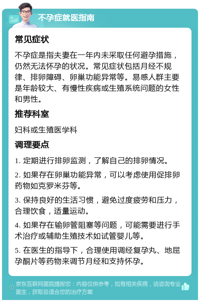 不孕症就医指南 常见症状 不孕症是指夫妻在一年内未采取任何避孕措施，仍然无法怀孕的状况。常见症状包括月经不规律、排卵障碍、卵巢功能异常等。易感人群主要是年龄较大、有慢性疾病或生殖系统问题的女性和男性。 推荐科室 妇科或生殖医学科 调理要点 1. 定期进行排卵监测，了解自己的排卵情况。 2. 如果存在卵巢功能异常，可以考虑使用促排卵药物如克罗米芬等。 3. 保持良好的生活习惯，避免过度疲劳和压力，合理饮食，适量运动。 4. 如果存在输卵管阻塞等问题，可能需要进行手术治疗或辅助生殖技术如试管婴儿等。 5. 在医生的指导下，合理使用调经复孕丸、地屈孕酮片等药物来调节月经和支持怀孕。