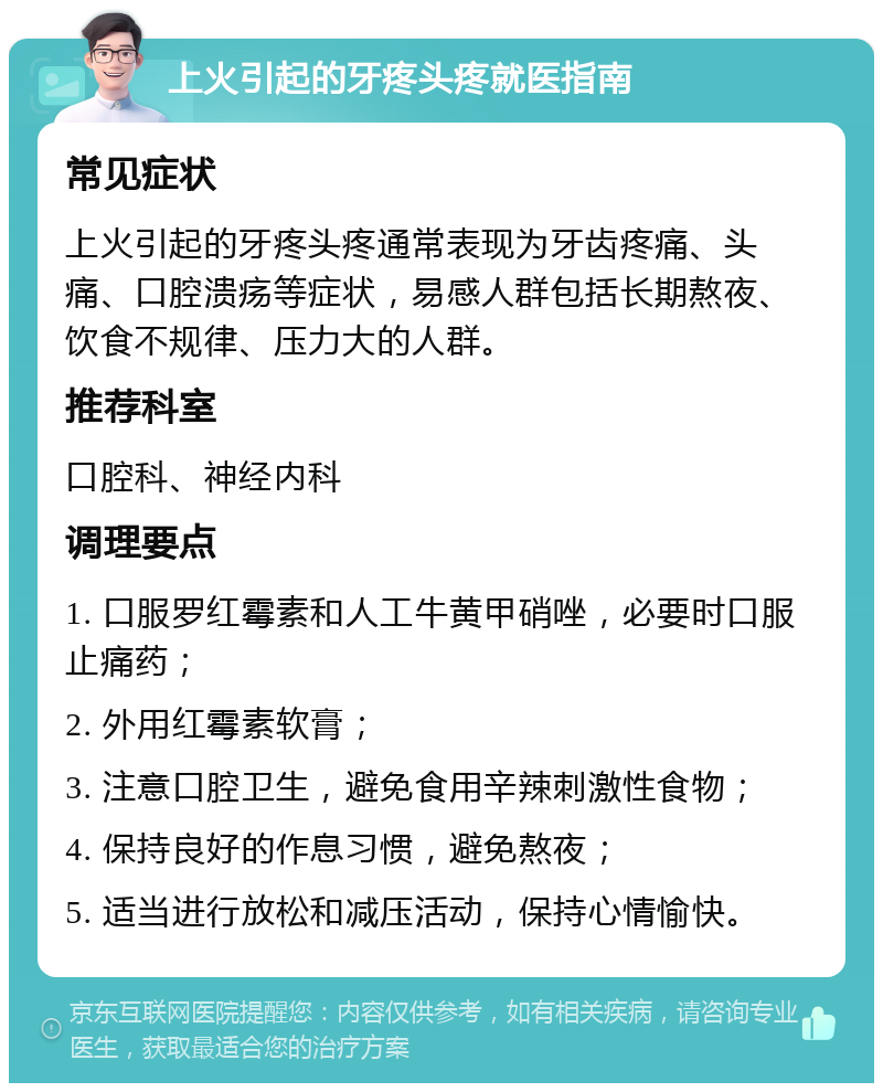 上火引起的牙疼头疼就医指南 常见症状 上火引起的牙疼头疼通常表现为牙齿疼痛、头痛、口腔溃疡等症状，易感人群包括长期熬夜、饮食不规律、压力大的人群。 推荐科室 口腔科、神经内科 调理要点 1. 口服罗红霉素和人工牛黄甲硝唑，必要时口服止痛药； 2. 外用红霉素软膏； 3. 注意口腔卫生，避免食用辛辣刺激性食物； 4. 保持良好的作息习惯，避免熬夜； 5. 适当进行放松和减压活动，保持心情愉快。