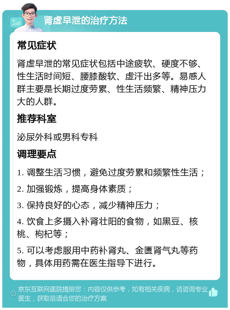 肾虚早泄的治疗方法 常见症状 肾虚早泄的常见症状包括中途疲软、硬度不够、性生活时间短、腰膝酸软、虚汗出多等。易感人群主要是长期过度劳累、性生活频繁、精神压力大的人群。 推荐科室 泌尿外科或男科专科 调理要点 1. 调整生活习惯，避免过度劳累和频繁性生活； 2. 加强锻炼，提高身体素质； 3. 保持良好的心态，减少精神压力； 4. 饮食上多摄入补肾壮阳的食物，如黑豆、核桃、枸杞等； 5. 可以考虑服用中药补肾丸、金匮肾气丸等药物，具体用药需在医生指导下进行。