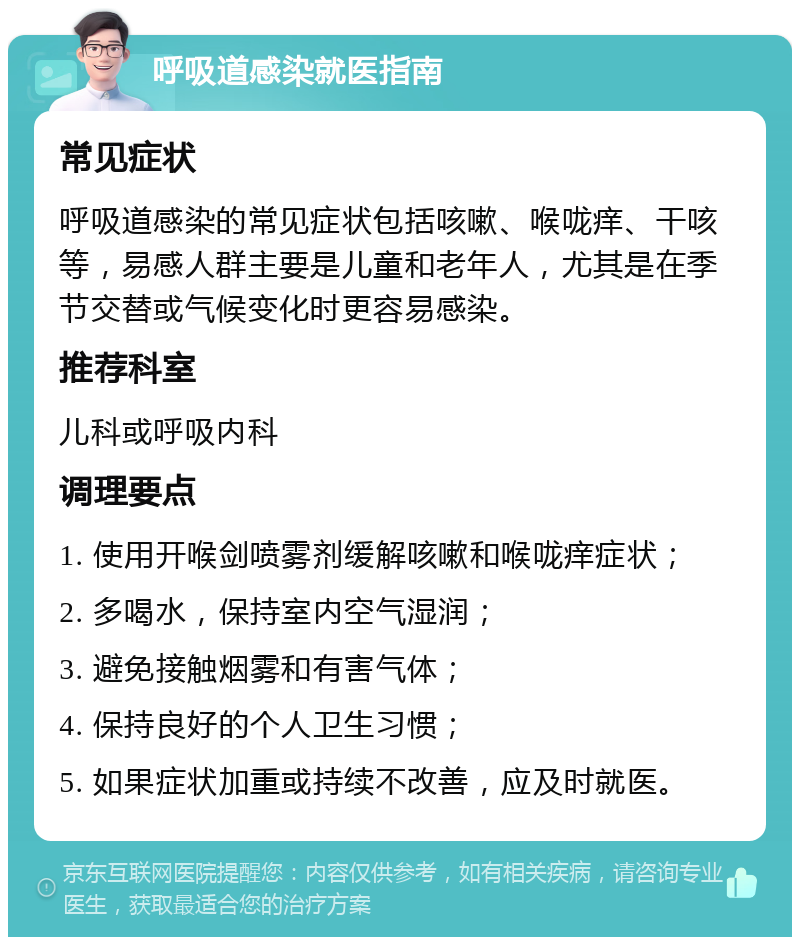 呼吸道感染就医指南 常见症状 呼吸道感染的常见症状包括咳嗽、喉咙痒、干咳等，易感人群主要是儿童和老年人，尤其是在季节交替或气候变化时更容易感染。 推荐科室 儿科或呼吸内科 调理要点 1. 使用开喉剑喷雾剂缓解咳嗽和喉咙痒症状； 2. 多喝水，保持室内空气湿润； 3. 避免接触烟雾和有害气体； 4. 保持良好的个人卫生习惯； 5. 如果症状加重或持续不改善，应及时就医。