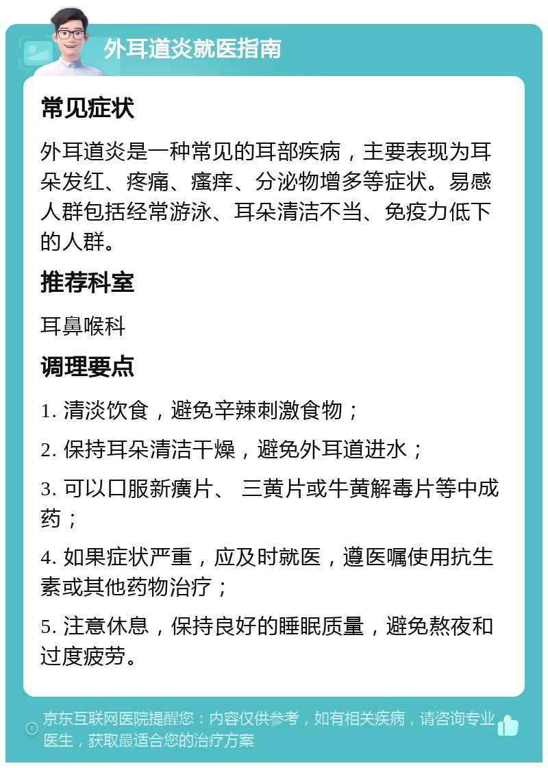 外耳道炎就医指南 常见症状 外耳道炎是一种常见的耳部疾病，主要表现为耳朵发红、疼痛、瘙痒、分泌物增多等症状。易感人群包括经常游泳、耳朵清洁不当、免疫力低下的人群。 推荐科室 耳鼻喉科 调理要点 1. 清淡饮食，避免辛辣刺激食物； 2. 保持耳朵清洁干燥，避免外耳道进水； 3. 可以口服新癀片、 三黄片或牛黄解毒片等中成药； 4. 如果症状严重，应及时就医，遵医嘱使用抗生素或其他药物治疗； 5. 注意休息，保持良好的睡眠质量，避免熬夜和过度疲劳。