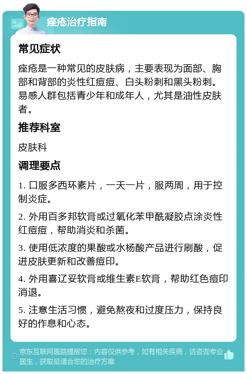 痤疮治疗指南 常见症状 痤疮是一种常见的皮肤病，主要表现为面部、胸部和背部的炎性红痘痘、白头粉刺和黑头粉刺。易感人群包括青少年和成年人，尤其是油性皮肤者。 推荐科室 皮肤科 调理要点 1. 口服多西环素片，一天一片，服两周，用于控制炎症。 2. 外用百多邦软膏或过氧化苯甲酰凝胶点涂炎性红痘痘，帮助消炎和杀菌。 3. 使用低浓度的果酸或水杨酸产品进行刷酸，促进皮肤更新和改善痘印。 4. 外用喜辽妥软膏或维生素E软膏，帮助红色痘印消退。 5. 注意生活习惯，避免熬夜和过度压力，保持良好的作息和心态。