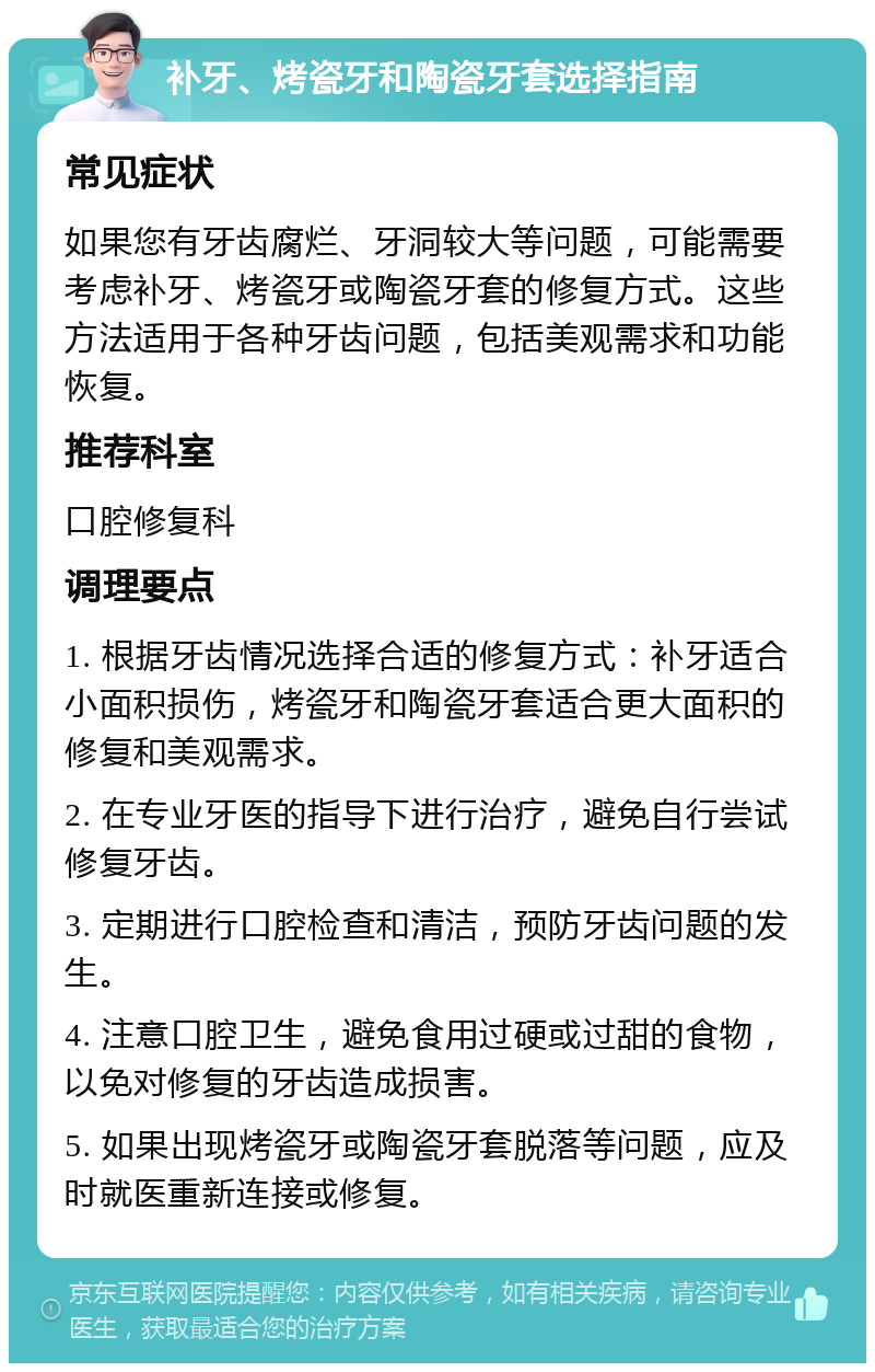 补牙、烤瓷牙和陶瓷牙套选择指南 常见症状 如果您有牙齿腐烂、牙洞较大等问题，可能需要考虑补牙、烤瓷牙或陶瓷牙套的修复方式。这些方法适用于各种牙齿问题，包括美观需求和功能恢复。 推荐科室 口腔修复科 调理要点 1. 根据牙齿情况选择合适的修复方式：补牙适合小面积损伤，烤瓷牙和陶瓷牙套适合更大面积的修复和美观需求。 2. 在专业牙医的指导下进行治疗，避免自行尝试修复牙齿。 3. 定期进行口腔检查和清洁，预防牙齿问题的发生。 4. 注意口腔卫生，避免食用过硬或过甜的食物，以免对修复的牙齿造成损害。 5. 如果出现烤瓷牙或陶瓷牙套脱落等问题，应及时就医重新连接或修复。