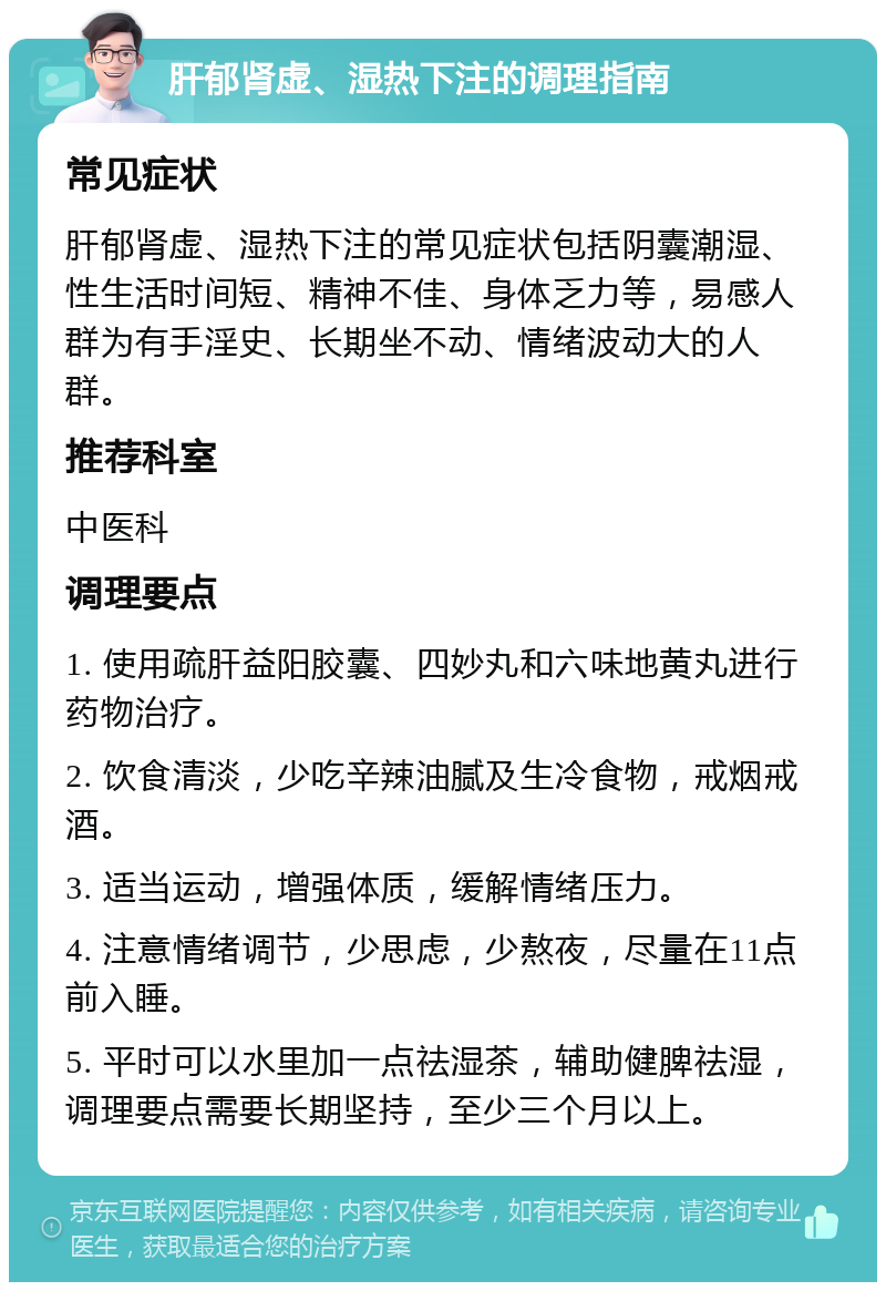 肝郁肾虚、湿热下注的调理指南 常见症状 肝郁肾虚、湿热下注的常见症状包括阴囊潮湿、性生活时间短、精神不佳、身体乏力等，易感人群为有手淫史、长期坐不动、情绪波动大的人群。 推荐科室 中医科 调理要点 1. 使用疏肝益阳胶囊、四妙丸和六味地黄丸进行药物治疗。 2. 饮食清淡，少吃辛辣油腻及生冷食物，戒烟戒酒。 3. 适当运动，增强体质，缓解情绪压力。 4. 注意情绪调节，少思虑，少熬夜，尽量在11点前入睡。 5. 平时可以水里加一点祛湿茶，辅助健脾祛湿，调理要点需要长期坚持，至少三个月以上。