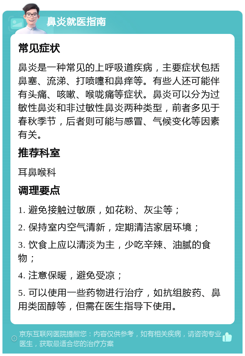 鼻炎就医指南 常见症状 鼻炎是一种常见的上呼吸道疾病，主要症状包括鼻塞、流涕、打喷嚏和鼻痒等。有些人还可能伴有头痛、咳嗽、喉咙痛等症状。鼻炎可以分为过敏性鼻炎和非过敏性鼻炎两种类型，前者多见于春秋季节，后者则可能与感冒、气候变化等因素有关。 推荐科室 耳鼻喉科 调理要点 1. 避免接触过敏原，如花粉、灰尘等； 2. 保持室内空气清新，定期清洁家居环境； 3. 饮食上应以清淡为主，少吃辛辣、油腻的食物； 4. 注意保暖，避免受凉； 5. 可以使用一些药物进行治疗，如抗组胺药、鼻用类固醇等，但需在医生指导下使用。