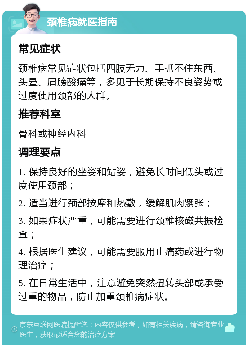 颈椎病就医指南 常见症状 颈椎病常见症状包括四肢无力、手抓不住东西、头晕、肩膀酸痛等，多见于长期保持不良姿势或过度使用颈部的人群。 推荐科室 骨科或神经内科 调理要点 1. 保持良好的坐姿和站姿，避免长时间低头或过度使用颈部； 2. 适当进行颈部按摩和热敷，缓解肌肉紧张； 3. 如果症状严重，可能需要进行颈椎核磁共振检查； 4. 根据医生建议，可能需要服用止痛药或进行物理治疗； 5. 在日常生活中，注意避免突然扭转头部或承受过重的物品，防止加重颈椎病症状。