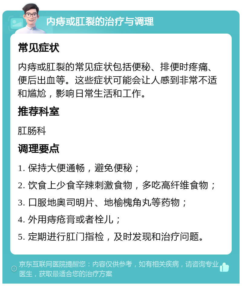 内痔或肛裂的治疗与调理 常见症状 内痔或肛裂的常见症状包括便秘、排便时疼痛、便后出血等。这些症状可能会让人感到非常不适和尴尬，影响日常生活和工作。 推荐科室 肛肠科 调理要点 1. 保持大便通畅，避免便秘； 2. 饮食上少食辛辣刺激食物，多吃高纤维食物； 3. 口服地奥司明片、地榆槐角丸等药物； 4. 外用痔疮膏或者栓儿； 5. 定期进行肛门指检，及时发现和治疗问题。