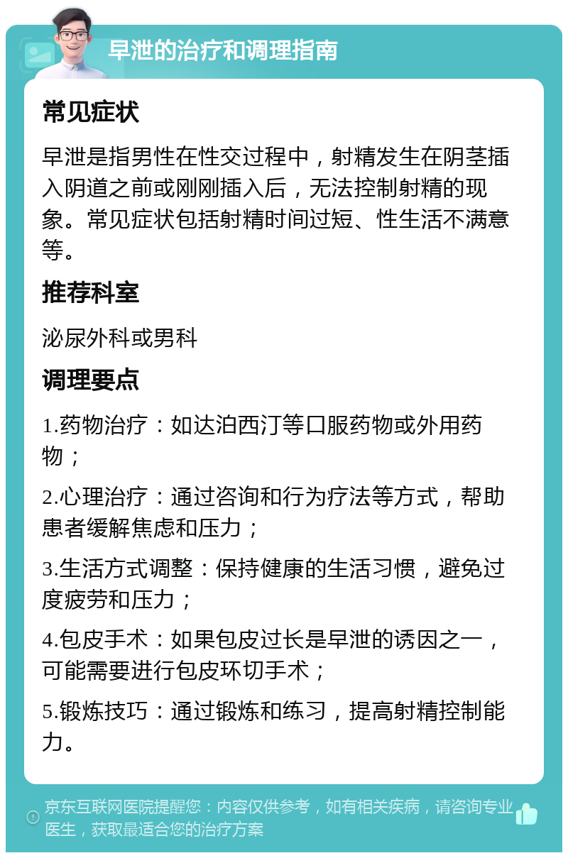 早泄的治疗和调理指南 常见症状 早泄是指男性在性交过程中，射精发生在阴茎插入阴道之前或刚刚插入后，无法控制射精的现象。常见症状包括射精时间过短、性生活不满意等。 推荐科室 泌尿外科或男科 调理要点 1.药物治疗：如达泊西汀等口服药物或外用药物； 2.心理治疗：通过咨询和行为疗法等方式，帮助患者缓解焦虑和压力； 3.生活方式调整：保持健康的生活习惯，避免过度疲劳和压力； 4.包皮手术：如果包皮过长是早泄的诱因之一，可能需要进行包皮环切手术； 5.锻炼技巧：通过锻炼和练习，提高射精控制能力。