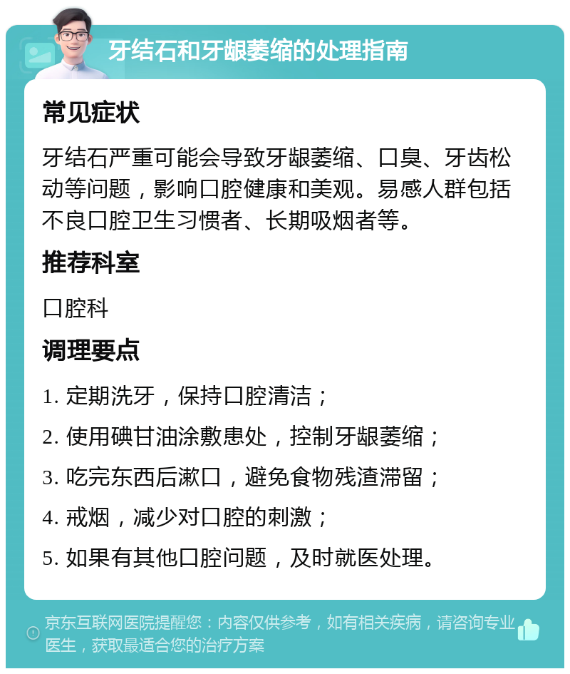 牙结石和牙龈萎缩的处理指南 常见症状 牙结石严重可能会导致牙龈萎缩、口臭、牙齿松动等问题，影响口腔健康和美观。易感人群包括不良口腔卫生习惯者、长期吸烟者等。 推荐科室 口腔科 调理要点 1. 定期洗牙，保持口腔清洁； 2. 使用碘甘油涂敷患处，控制牙龈萎缩； 3. 吃完东西后漱口，避免食物残渣滞留； 4. 戒烟，减少对口腔的刺激； 5. 如果有其他口腔问题，及时就医处理。