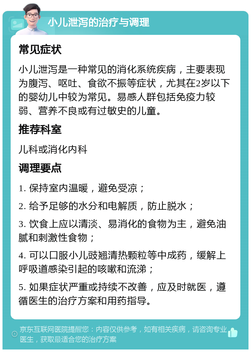 小儿泄泻的治疗与调理 常见症状 小儿泄泻是一种常见的消化系统疾病，主要表现为腹泻、呕吐、食欲不振等症状，尤其在2岁以下的婴幼儿中较为常见。易感人群包括免疫力较弱、营养不良或有过敏史的儿童。 推荐科室 儿科或消化内科 调理要点 1. 保持室内温暖，避免受凉； 2. 给予足够的水分和电解质，防止脱水； 3. 饮食上应以清淡、易消化的食物为主，避免油腻和刺激性食物； 4. 可以口服小儿豉翘清热颗粒等中成药，缓解上呼吸道感染引起的咳嗽和流涕； 5. 如果症状严重或持续不改善，应及时就医，遵循医生的治疗方案和用药指导。